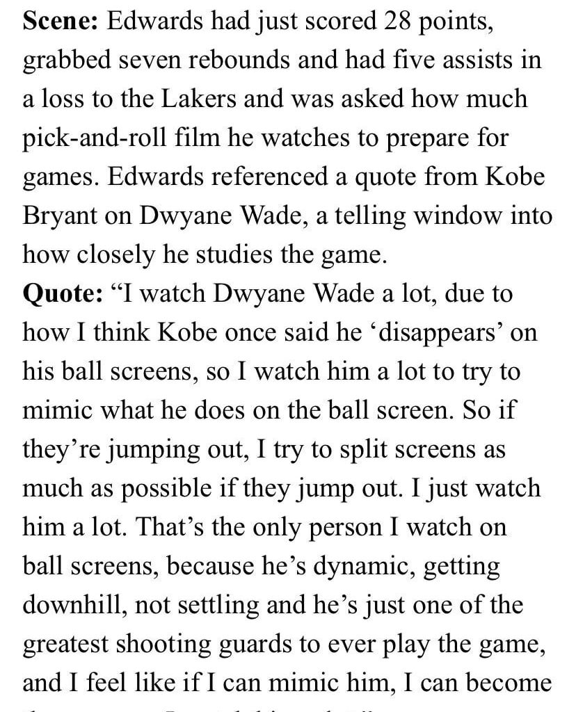 "I watch @DwyaneWade a lot, due to how Kobe once said he ‘disappears' on his ball screens. That's the only person I watch on ball screens, b/c he's dynamic, getting downhill…he's one of the greatest SGs ever. I feel like if I can mimic him, I can become the same” @theantedwards_