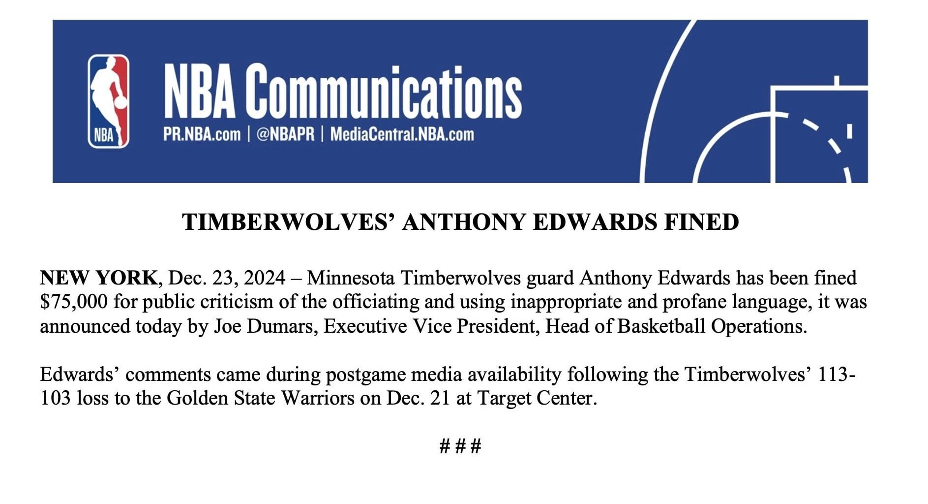 [NBA PR] Minnesota Timberwolves guard Anthony Edwards has been fined $75,000 for public criticism of officiating and using inappropriate and profane language. Edwards' comments came in postgame media availability following the Timberwolves' 113-103 loss to the Golden State Warriors on December 21st.