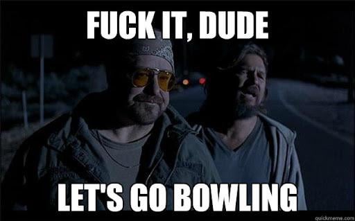 Fuck it Dude, let’s go bowling.